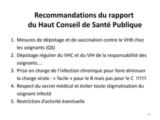 Recommandations du rapport
du Haut Conseil de Santé Publique
1. Mesures de dépistage et de vaccination contre le VHB chez
les soignants (QS)
2. Dépistage régulier du VHC et du VIH de la responsabilité des
soignants….
3. Prise en charge de l’infection chronique pour faire diminuer
la charge virale : « facile » pour le B mais pas pour le C !!!!!!
4. Respect du secret médical et éviter toute stigmatisation du
soignant infecté
5. Restriction d’activité éventuelle
63
 
