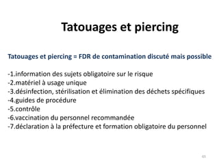 Tatouages et piercing
Tatouages et piercing = FDR de contamination discuté mais possible
-1.information des sujets obligatoire sur le risque
-2.matériel à usage unique
-3.désinfection, stérilisation et élimination des déchets spécifiques
-4.guides de procédure
-5.contrôle
-6.vaccination du personnel recommandée
-7.déclaration à la préfecture et formation obligatoire du personnel
65
 