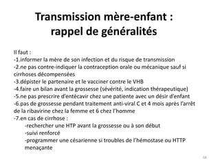 Transmission mère-enfant :
rappel de généralités
Il faut :
-1.informer la mère de son infection et du risque de transmission
-2.ne pas contre-indiquer la contraception orale ou mécanique sauf si
cirrhoses décompensées
-3.dépister le partenaire et le vacciner contre le VHB
-4.faire un bilan avant la grossesse (sévérité, indication thérapeutique)
-5.ne pas prescrire d’entécavir chez une patiente avec un désir d’enfant
-6.pas de grossesse pendant traitement anti-viral C et 4 mois après l’arrêt
de la ribavirine chez la femme et 6 chez l’homme
-7.en cas de cirrhose :
-rechercher une HTP avant la grossesse ou à son début
-suivi renforcé
-programmer une césarienne si troubles de l’hémostase ou HTTP
menaçante
68
 