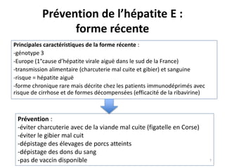 Prévention de l’hépatite E :
forme récente
Principales caractéristiques de la forme récente :
-génotype 3
-Europe (1°cause d’hépatite virale aiguë dans le sud de la France)
-transmission alimentaire (charcuterie mal cuite et gibier) et sanguine
-risque = hépatite aiguë
-forme chronique rare mais décrite chez les patients immunodéprimés avec
risque de cirrhose et de formes décompensées (efficacité de la ribavirine)
Prévention :
-éviter charcuterie avec de la viande mal cuite (figatelle en Corse)
-éviter le gibier mal cuit
-dépistage des élevages de porcs atteints
-dépistage des dons du sang
-pas de vaccin disponible 7
 