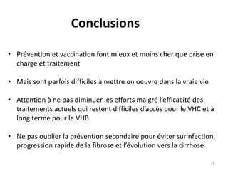 Conclusions
• Prévention et vaccination font mieux et moins cher que prise en
charge et traitement
• Mais sont parfois difficiles à mettre en oeuvre dans la vraie vie
• Attention à ne pas diminuer les efforts malgré l’efficacité des
traitements actuels qui restent difficiles d’accès pour le VHC et à
long terme pour le VHB
• Ne pas oublier la prévention secondaire pour éviter surinfection,
progression rapide de la fibrose et l’évolution vers la cirrhose
71
 