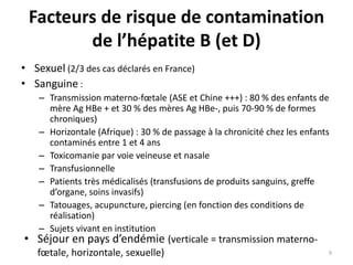 Facteurs de risque de contamination
de l’hépatite B (et D)
• Sexuel (2/3 des cas déclarés en France)
• Sanguine :
– Transmission materno-fœtale (ASE et Chine +++) : 80 % des enfants de
mère Ag HBe + et 30 % des mères Ag HBe-, puis 70-90 % de formes
chroniques)
– Horizontale (Afrique) : 30 % de passage à la chronicité chez les enfants
contaminés entre 1 et 4 ans
– Toxicomanie par voie veineuse et nasale
– Transfusionnelle
– Patients très médicalisés (transfusions de produits sanguins, greffe
d’organe, soins invasifs)
– Tatouages, acupuncture, piercing (en fonction des conditions de
réalisation)
– Sujets vivant en institution
• Séjour en pays d’endémie (verticale = transmission materno-
fœtale, horizontale, sexuelle) 9
 
