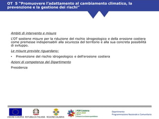 Dipartimento
Programmazione Nazionale e Comunitaria
UNIONE EUROPEA REGIONE CALABRIAREPUBBLICAITALIANA
Ambiti di intervento e misure
L’OT sostiene misure per la riduzione del rischio idrogeologico e della erosione costiera
come premesse indispensabili alla sicurezza del territorio e alla sua concreta possibilità
di sviluppo.
Le misure previste riguardano:
• Prevenzione del rischio idrogeologico e dell'erosione costiera
Azioni di competenza del Dipartimento
Presidenza
OT 5 “Promuovere l’adattamento al cambiamento climatico, la
prevenzione e la gestione dei rischi”
 