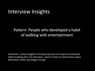 Interview Insights


     Pattern: People who developed a habit
         of walking with entertainment



Disclaimer: I really struggled in finding sequences and steps to creating the
habit of walking 30 in my interviews. I want to share my observations about
Motivation, ability, and triggers though.
 
