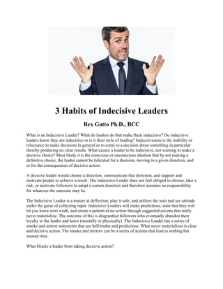 3 Habits of Indecisive Leaders
Rex Gatto Ph.D., BCC
What is an Indecisive Leader? What do leaders do that make them indecisive? Do indecisive
leaders know they are indecisive or is it their style of leading? Indecisiveness is the inability or
reluctance to make decisions in general or to come to a decision about something in particular
thereby producing no clear results. What causes a leader to be indecisive, not wanting to make a
decisive choice? Most likely it is the conscious or unconscious ideation that by not making a
definitive choice, the leader cannot be ridiculed for a decision, moving in a given direction, and
or for the consequences of decisive action.
A decisive leader would choose a direction, communicate that direction, and support and
motivate people to achieve a result. The Indecisive Leader does not feel obliged to choose, take a
risk, or motivate followers to adopt a certain direction and therefore assumes no responsibility
for whatever the outcome may be.
The Indecisive Leader is a master at deflection, play it safe, and utilizes the wait and see attitude
under the guise of collecting input. Indecisive Leaders will make predictions, state that they will
let you know next week, and create a pattern of no action through suggested actions that really
never materialize. The outcome of this is disgruntled followers who eventually abandon their
loyalty to the leader and leave (mentally or physically). The Indecisive Leader has a series of
smoke and mirror statements that are half-truths and predictions. What never materializes is clear
and decisive action. The smoke and mirrors can be a series of actions that lead to nothing but
wasted time.
What blocks a leader from taking decisive action?
 