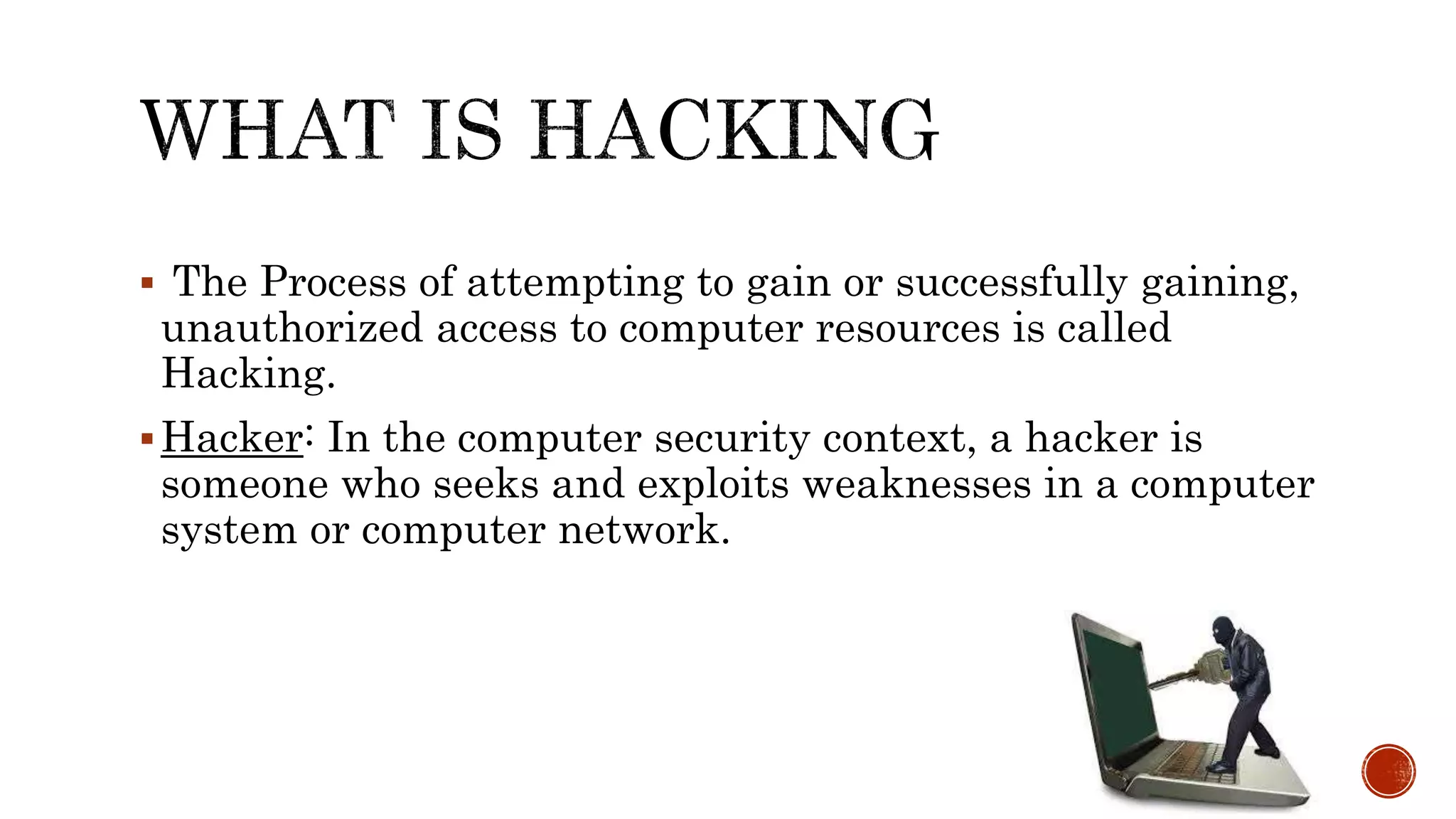  The Process of attempting to gain or successfully gaining,
unauthorized access to computer resources is called
Hacking.
Hacker: In the computer security context, a hacker is
someone who seeks and exploits weaknesses in a computer
system or computer network.
 