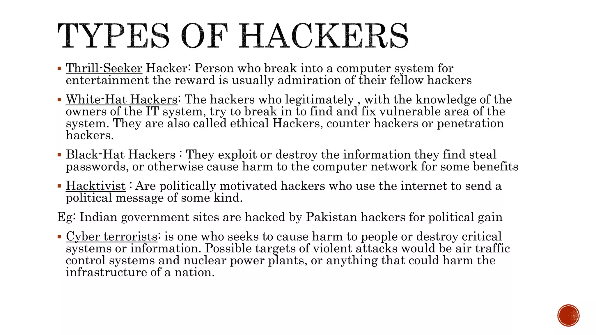  Thrill-Seeker Hacker: Person who break into a computer system for
entertainment the reward is usually admiration of their fellow hackers
 White-Hat Hackers: The hackers who legitimately , with the knowledge of the
owners of the IT system, try to break in to find and fix vulnerable area of the
system. They are also called ethical Hackers, counter hackers or penetration
hackers.
 Black-Hat Hackers : They exploit or destroy the information they find steal
passwords, or otherwise cause harm to the computer network for some benefits
 Hacktivist : Are politically motivated hackers who use the internet to send a
political message of some kind.
Eg: Indian government sites are hacked by Pakistan hackers for political gain
 Cyber terrorists: is one who seeks to cause harm to people or destroy critical
systems or information. Possible targets of violent attacks would be air traffic
control systems and nuclear power plants, or anything that could harm the
infrastructure of a nation.
 