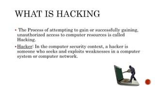  The Process of attempting to gain or successfully gaining,
unauthorized access to computer resources is called
Hacking.
Hacker: In the computer security context, a hacker is
someone who seeks and exploits weaknesses in a computer
system or computer network.
 