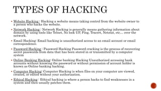  Website Hacking : Hacking a website means taking control from the website owner to
a person who hacks the website.
 Network Hacking : Network Hacking is generally means gathering information about
domain by using tools like Telnet, Ns look UP, Ping, Tracert, Netstat, etc… over the
network.
 Email Hacking: Email hacking is unauthorized access to an email account or email
correspondence.
 Password Hacking : Password Hacking Password cracking is the process of recovering
secret passwords from data that has been stored in or transmitted by a computer
system
 Online Banking Hacking: Online banking Hacking Unauthorized accessing bank
accounts without knowing the password or without permission of account holder is
known as Online banking hacking.
 Computer Hacking: Computer Hacking is when files on your computer are viewed,
created, or edited without your authorization.
 Ethical Hacking : Ethical hacking is where a person hacks to find weaknesses in a
system and then usually patches them.
 