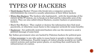  Thrill-Seeker Hacker: Person who break into a computer system for
entertainment the reward is usually admiration of their fellow hackers
 White-Hat Hackers: The hackers who legitimately , with the knowledge of the
owners of the IT system, try to break in to find and fix vulnerable area of the
system. They are also called ethical Hackers, counter hackers or penetration
hackers.
 Black-Hat Hackers : They exploit or destroy the information they find steal
passwords, or otherwise cause harm to the computer network for some benefits
 Hacktivist : Are politically motivated hackers who use the internet to send a
political message of some kind.
Eg: Indian government sites are hacked by Pakistan hackers for political gain
 Cyber terrorists: is one who seeks to cause harm to people or destroy critical
systems or information. Possible targets of violent attacks would be air traffic
control systems and nuclear power plants, or anything that could harm the
infrastructure of a nation.
 