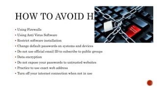  Using Firewalls
 Using Anti Virus Software
 Restrict software installation
 Change default passwords on systems and devices
 Do not use official email ID to subscribe to public groups
 Data encryption
 Do not expose your passwords to untrusted websites
 Practice to use exact web address
 Turn off your internet connection when not in use
 