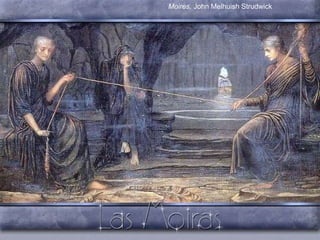 Moiras   Parcas Filles de  Zeus i Temis,  personifiquen el destí.. La més jove,  Cloto , presideix el moment del naixement i porta la madeixa de llana amb el qual va filant el destí dels homes en una filosa;  Làquesis , enrolla el fil en un fos i dirigeix el curs de la vida, Finalment  l’anciana  Átropos , la considerada pròpiament Parca, inspecciona el treball de les seus germanes, i talla el fil de la vida amb les tisores d’or, sense respectar edat riquesa, poder, sexe...  Moires,  John Melhuish Strudwick 