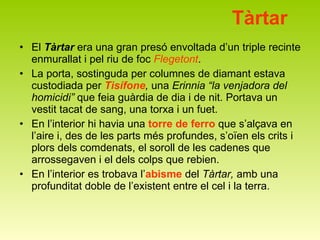 Tàrtar El  Tàrtar  era una gran presó envoltada d’un triple recinte enmurallat i pel riu de foc  Flegetont . La porta, sostinguda per columnes de diamant estava custodiada per  Tisífone ,  una  Erinnia “la venjadora del homicidi”  que feia guàrdia de dia i de nit. Portava un vestit tacat de sang, una torxa i un fuet.  En l’interior hi havia una  torre de ferro  que s’alçava en l’aire i, des de les parts més profundes, s’oïen els crits i plors dels comdenats, el soroll de les cadenes que arrossegaven i el dels colps que rebien. En l’interior es trobava l’ abisme  del  Tàrtar,  amb una profunditat doble de l’existent entre el cel i la terra.  