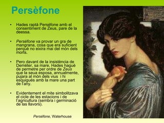 Persèfone Hades raptà Perséfone amb el consentiment de Zeus, pare de la deessa. Persèfone  va provar un gra de mangrana, cosa que era suficient perquè no eixira mai del món dels morts.  Pero davant de la insistència de Demèter, sa mare, Hades hagué de permetre per ordre de  Zeus  que la seua esposa, annualmente, pujara al món dels vius  i hi esquigués amb la mare una part de l’any.  Evidentement el mite simbolitzava el cicle de les estacions i de l’agricultura (sembra i germinació de las llavors). Perséfone,  Waterhouse 