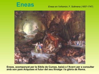 Eneas Eneas, acompanyat per la Sibila de Cumas, baixà a l’Avern per a consultar amb son pare Anquises el futur del seu llinatge i la glòria de Roma. Eneas en l’inframón , F. Solimena   (1657-1747 ) 