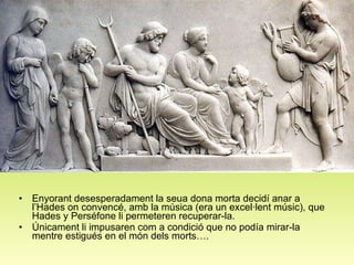 Orfeu Enyorant desesperadament la seua dona morta decidí anar a l’Hades on convencé, amb la música (era un excel·lent músic), que  Hades y Perséfone li permeteren recuperar-la.  Únicament li impusaren com a condició que no podía mirar-la mentre estigués en el món dels morts….   