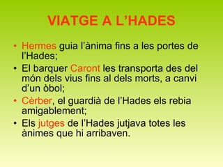 VIATGE A L’HADES Hermes  guia l’ànima fins a les portes de l’Hades; El barquer  Caront  les transporta des del món dels vius fins al dels morts, a canvi d’un òbol; Cèrber , el guardià de l’Hades els rebia amigablement; Els  jutges  de l’Hades jutjava totes les ànimes que hi arribaven. 