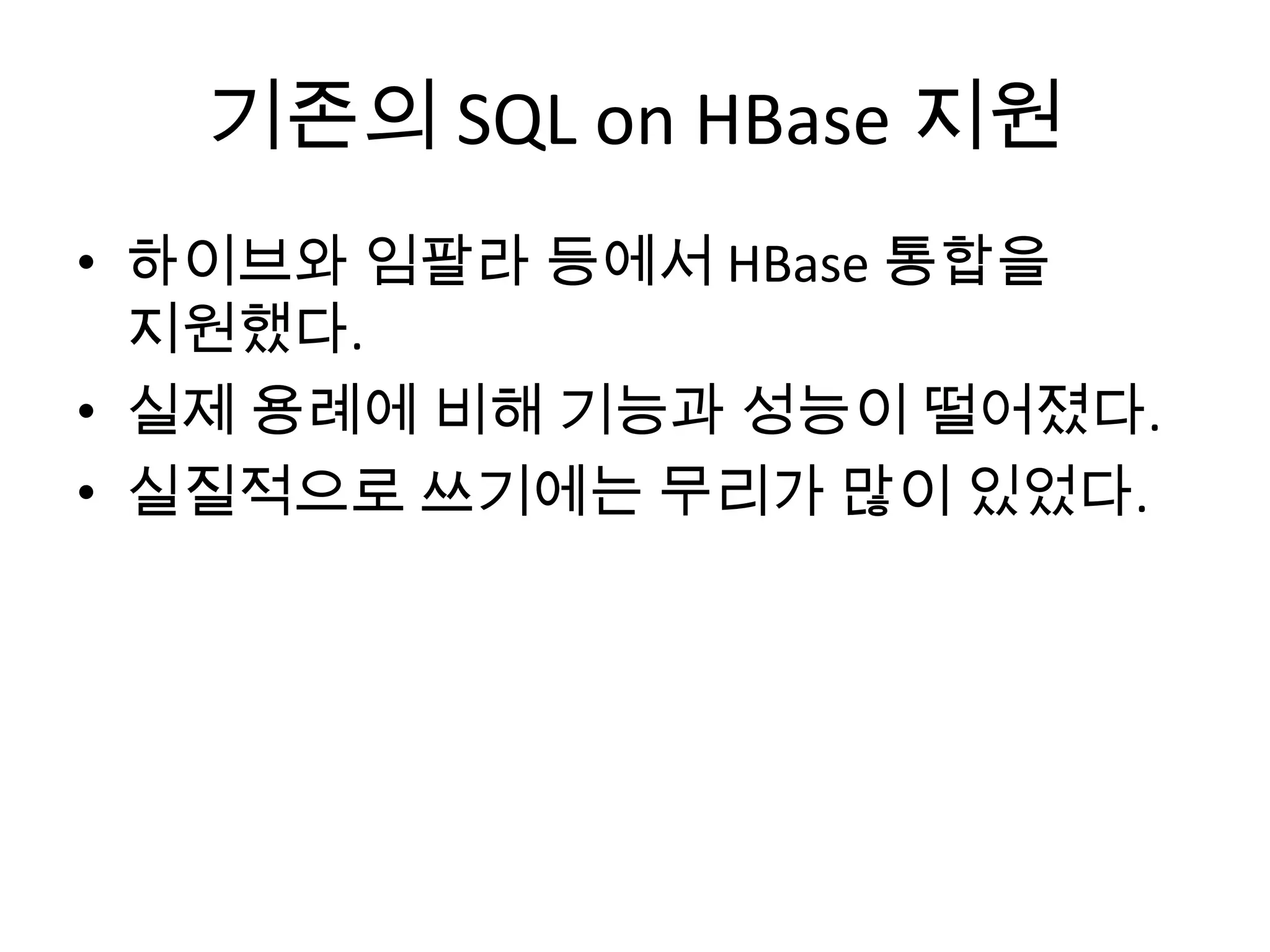 기존의 SQL on HBase 지원
• 하이브와 임팔라 등에서 HBase 통합을
지원했다.
• 실제 용례에 비해 기능과 성능이 떨어졌다.
• 실질적으로 쓰기에는 무리가 많이 있었다.
 