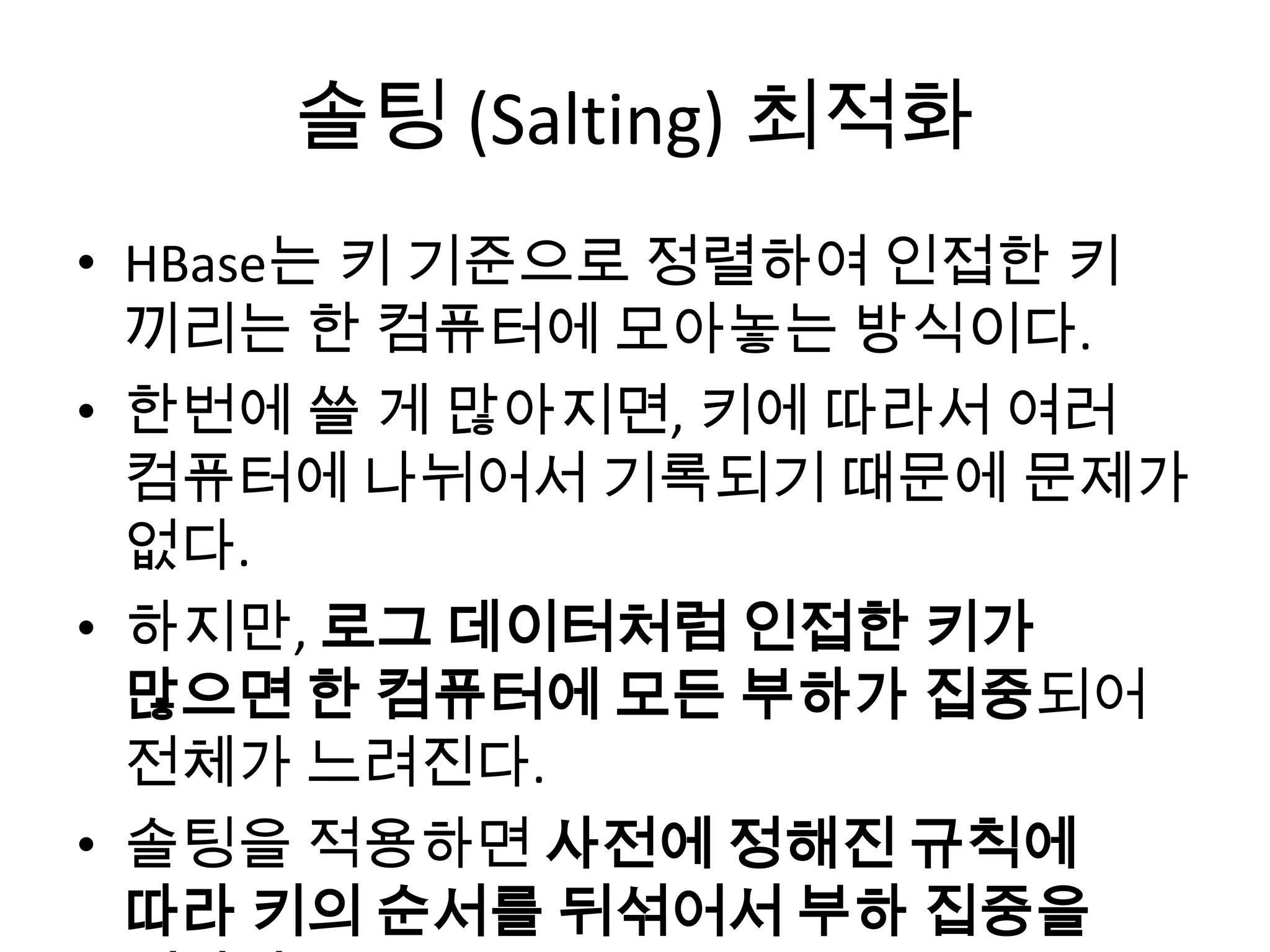 솔팅 (Salting) 최적화
• HBase는 키 기준으로 정렬하여 인접한 키
끼리는 한 컴퓨터에 모아놓는 방식이다.
• 한번에 쓸 게 많아지면, 키에 따라서 여러
컴퓨터에 나뉘어서 기록되기 때문에 문제가
없다.
• 하지만, 로그 데이터처럼 인접한 키가
많으면 한 컴퓨터에 모든 부하가 집중되어
전체가 느려진다.
• 솔팅을 적용하면 사전에 정해진 규칙에
따라 키의 순서를 뒤섞어서 부하 집중을
 