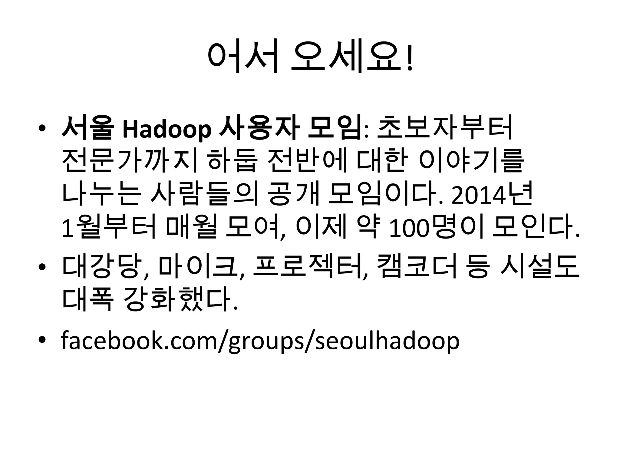 어서 오세요!
• 서울 Hadoop 사용자 모임: 초보자부터
전문가까지 하둡 전반에 대한 이야기를
나누는 사람들의 공개 모임이다. 2014년
1월부터 매월 모여, 이제 약 100명이 모인다.
• 대강당, 마이크, 프로젝터, 캠코더 등 시설도
대폭 강화했다.
• facebook.com/groups/seoulhadoop
 