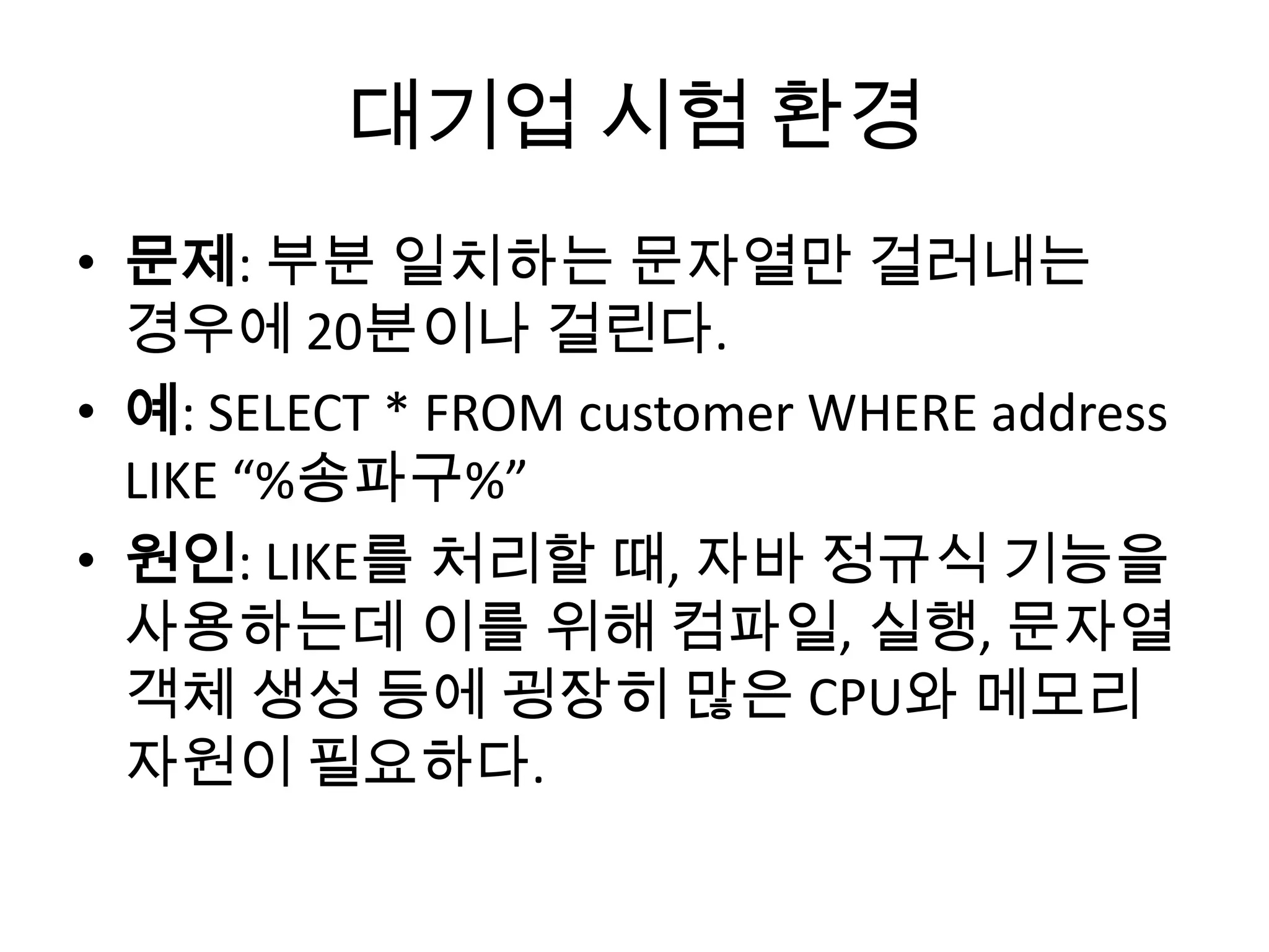 대기업 시험 환경
• 문제: 부분 일치하는 문자열만 걸러내는
경우에 20분이나 걸린다.
• 예: SELECT * FROM customer WHERE address
LIKE “%송파구%”
• 원인: LIKE를 처리할 때, 자바 정규식 기능을
사용하는데 이를 위해 컴파일, 실행, 문자열
객체 생성 등에 굉장히 많은 CPU와 메모리
자원이 필요하다.
 