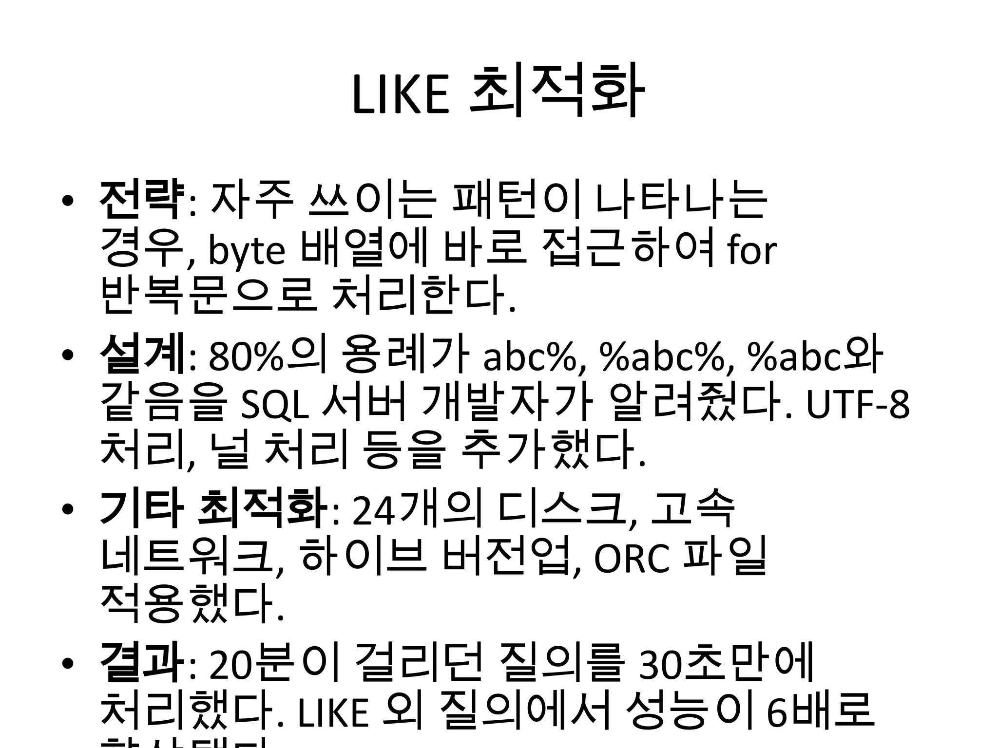 LIKE 최적화
• 전략: 자주 쓰이는 패턴이 나타나는
경우, byte 배열에 바로 접근하여 for
반복문으로 처리한다.
• 설계: 80%의 용례가 abc%, %abc%, %abc와
같음을 SQL 서버 개발자가 알려줬다. UTF-8
처리, 널 처리 등을 추가했다.
• 기타 최적화: 24개의 디스크, 고속
네트워크, 하이브 버전업, ORC 파일
적용했다.
• 결과: 20분이 걸리던 질의를 30초만에
처리했다. LIKE 외 질의에서 성능이 6배로
 