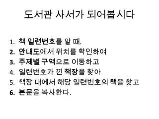 도서관 사서가 되어봅시다
1. 책 일련번호를 알 때.
2. 안내도에서 위치를 확인하여
3. 주제별 구역으로 이동하고
4. 일련번호가 낀 책장을 찾아
5. 책장 내에서 해당 일련번호의 책을 찾고
6. 본문을 복사한다.
 