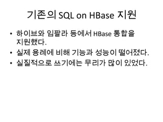 기존의 SQL on HBase 지원
• 하이브와 임팔라 등에서 HBase 통합을
지원했다.
• 실제 용례에 비해 기능과 성능이 떨어졌다.
• 실질적으로 쓰기에는 무리가 많이 있었다.
 
