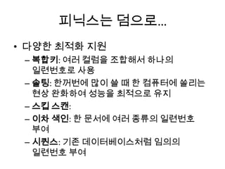 피닉스는 덤으로…
• 다양한 최적화 지원
– 복합키: 여러 컬럼을 조합해서 하나의
일련번호로 사용
– 솔팅: 한꺼번에 많이 쓸 때 한 컴퓨터에 쏠리는
현상 완화하여 성능을 최적으로 유지
– 스킵 스캔:
– 이차 색인: 한 문서에 여러 종류의 일련번호
부여
– 시퀀스: 기존 데이터베이스처럼 임의의
일련번호 부여
 