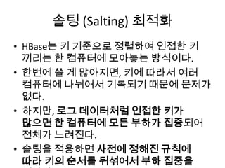 솔팅 (Salting) 최적화
• HBase는 키 기준으로 정렬하여 인접한 키
끼리는 한 컴퓨터에 모아놓는 방식이다.
• 한번에 쓸 게 많아지면, 키에 따라서 여러
컴퓨터에 나뉘어서 기록되기 때문에 문제가
없다.
• 하지만, 로그 데이터처럼 인접한 키가
많으면 한 컴퓨터에 모든 부하가 집중되어
전체가 느려진다.
• 솔팅을 적용하면 사전에 정해진 규칙에
따라 키의 순서를 뒤섞어서 부하 집중을
 