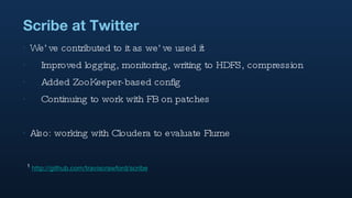 Scribe at Twitter We’ve contributed to it as we’ve used it 1 Improved logging, monitoring, writing to HDFS, compression Added ZooKeeper-based config Continuing to work with FB on patches Also: working with Cloudera to evaluate Flume 1   http://github.com/traviscrawford/scribe 