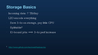 Storage Basics Incoming data: 7 TB/day LZO encode everything Save 3-4x on storage, pay little CPU Splittable! 1 IO-bound jobs ==> 3-4x perf increase 1   http://www.github.com/kevinweil/hadoop-lzo 