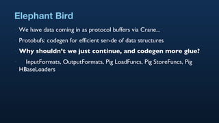 Elephant Bird We have data coming in as protocol buffers via Crane... Protobufs: codegen for efficient ser-de of data structures Why shouldn’t we just continue, and codegen more glue? InputFormats, OutputFormats, Pig LoadFuncs, Pig StoreFuncs, Pig HBaseLoaders 