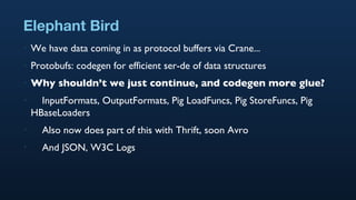 Elephant Bird We have data coming in as protocol buffers via Crane... Protobufs: codegen for efficient ser-de of data structures Why shouldn’t we just continue, and codegen more glue? InputFormats, OutputFormats, Pig LoadFuncs, Pig StoreFuncs, Pig HBaseLoaders Also now does part of this with Thrift, soon Avro And JSON, W3C Logs 