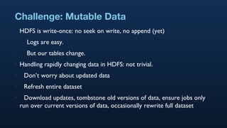 Challenge: Mutable Data HDFS is write-once: no seek on write, no append (yet) Logs are easy. But our tables change. Handling rapidly changing data in HDFS: not trivial. Don’t worry about updated data Refresh entire dataset Download updates, tombstone old versions of data, ensure jobs only run over current versions of data, occasionally rewrite full dataset 