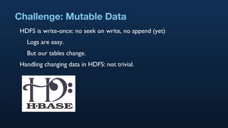 Challenge: Mutable Data HDFS is write-once: no seek on write, no append (yet) Logs are easy. But our tables change. Handling changing data in HDFS: not trivial. 