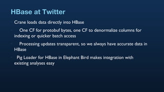 HBase at Twitter Crane loads data directly into HBase One CF for protobuf bytes, one CF to denormalize columns for indexing or quicker batch access Processing updates transparent, so we always have accurate data in HBase Pig Loader for HBase in Elephant Bird makes integration with existing analyses easy 