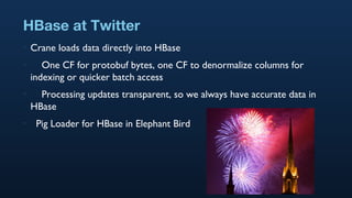 HBase at Twitter Crane loads data directly into HBase One CF for protobuf bytes, one CF to denormalize columns for indexing or quicker batch access Processing updates transparent, so we always have accurate data in HBase Pig Loader for HBase in Elephant Bird 