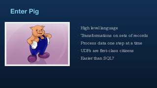 Enter Pig High level language Transformations on sets of records Process data one step at a time UDFs are first-class citizens Easier than SQL? 