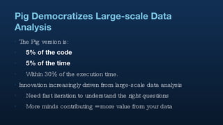 Pig Democratizes Large-scale Data Analysis The Pig version is: 5% of the code 5% of the time Within 30% of the execution time. Innovation increasingly driven from large-scale data analysis Need fast iteration to understand the  right questions More minds contributing = more value from your data 