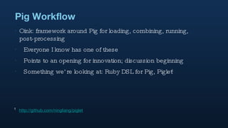 Pig Workflow Oink: framework around Pig for loading, combining, running, post-processing Everyone I know has one of these Points to an opening for innovation; discussion beginning Something we’re looking at: Ruby DSL for Pig, Piglet 1 1   http://github.com/ningliang/piglet 