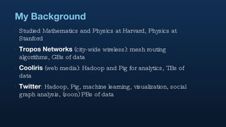 My Background Studied Mathematics and Physics at Harvard, Physics at Stanford Tropos Networks  (city-wide wireless): mesh routing algorithms, GBs of data Cooliris  (web media): Hadoop and Pig for analytics, TBs of data Twitter : Hadoop, Pig, machine learning, visualization, social graph analysis, (soon) PBs of data  