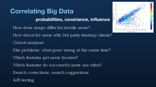 Correlating Big Data How does usage differ for mobile users? How about for users with 3rd party desktop clients? Cohort analyses Site problems: what goes wrong at the same time? Which features get users hooked? Which features do successful users use often? Search corrections, search suggestions A/B testing probabilities, covariance, influence 