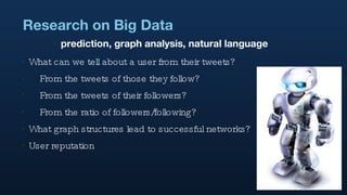 Research on Big Data What can we tell about a user from their tweets? From the tweets of those they follow? From the tweets of their followers? From the ratio of followers/following? What graph structures lead to successful networks? User reputation prediction, graph analysis, natural language 
