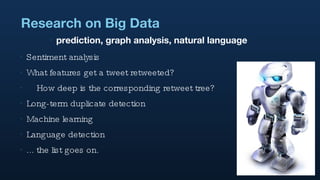 Research on Big Data Sentiment analysis What features get a tweet retweeted? How deep is the corresponding retweet tree? Long-term duplicate detection Machine learning Language detection ... the list goes on. prediction, graph analysis, natural language 