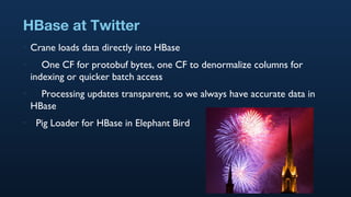 HBase at Twitter <ul><li>Crane loads data directly into HBase </li></ul><ul><li>One CF for protobuf bytes, one CF to denor...