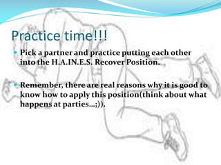 Practice time!!!
 Pick a partner and practice putting each other

into the H.A.IN.E.S. Recover Position.
 Remember, there are real reasons why it is good to

know how to apply this position(think about what
happens at parties…;)).

 