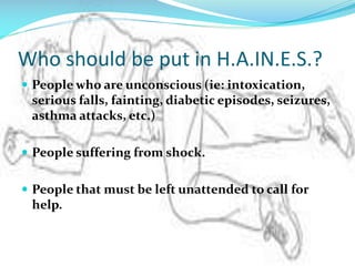 Who should be put in H.A.IN.E.S.?
 People who are unconscious (ie: intoxication,

serious falls, fainting, diabetic episodes, seizures,
asthma attacks, etc.)
 People suffering from shock.
 People that must be left unattended to call for

help.

 