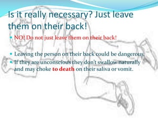 Is it really necessary? Just leave
them on their back!
 NO! Do not just leave them on their back!
 Leaving the person on their back could be dangerous.

 If they are unconscious they don’t swallow naturally

and may choke to death on their saliva or vomit.

 