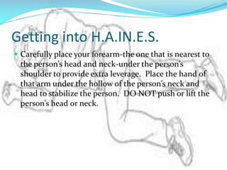 Getting into H.A.IN.E.S.
 Carefully place your forearm-the one that is nearest to

the person’s head and neck-under the person’s
shoulder to provide extra leverage. Place the hand of
that arm under the hollow of the person’s neck and
head to stabilize the person. DO NOT push or lift the
person’s head or neck.

 